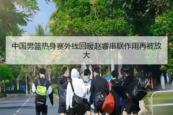 中国男篮热身赛外线回暖赵睿串联作用再被放大